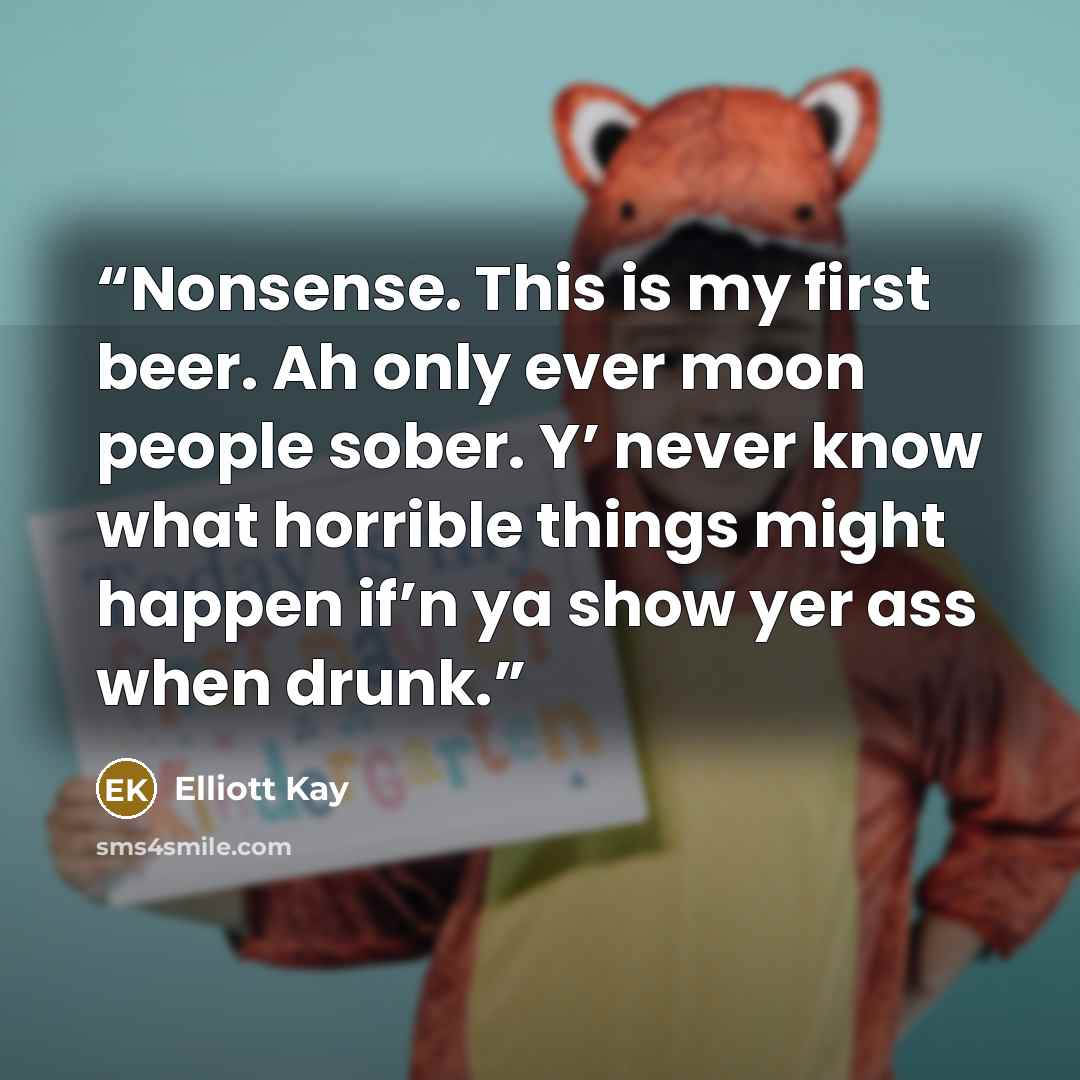 “Nonsense. This is my first beer. Ah only ever moon people sober. Y’ never know what horrible things might happen if’n ya show yer ass when drunk.” quote by Elliott Kay