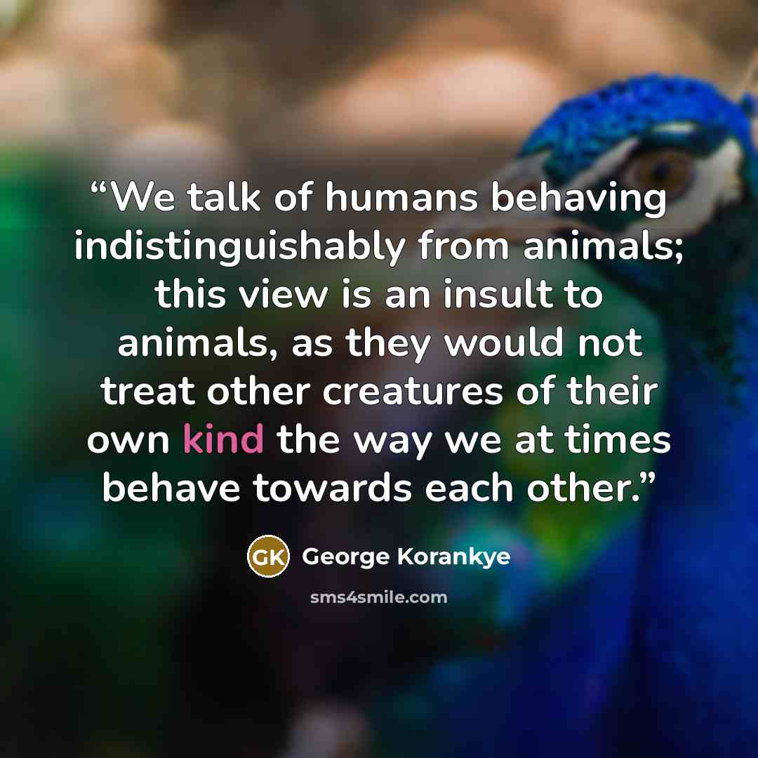 “We talk of humans behaving indistinguishably from animals; this view is an insult to animals, as they would not treat other creatures of their own kind the way we at times behave towards each other.” quote by George Korankye