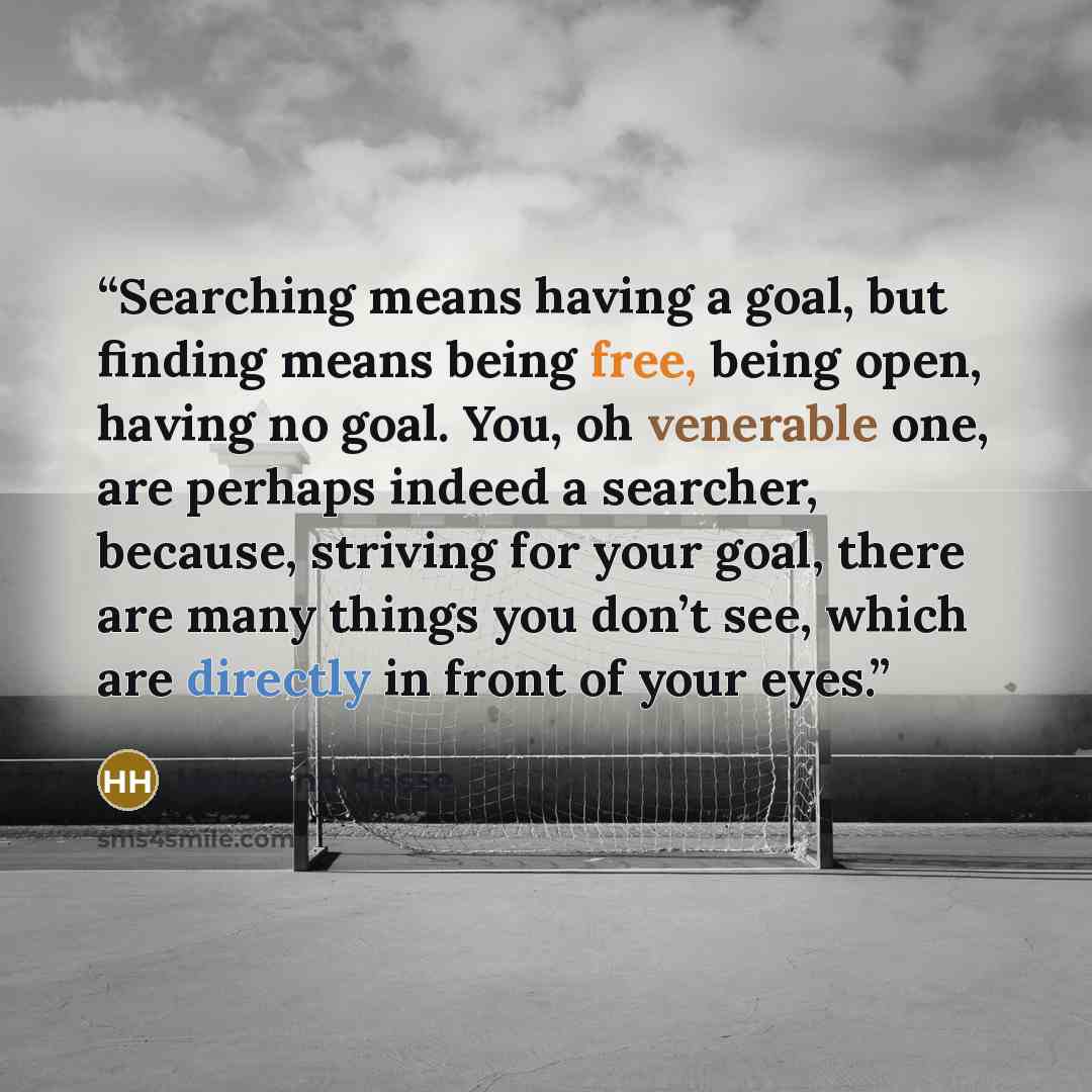 “Searching means having a goal, but finding means being free, being open, having no goal. You, oh venerable one, are perhaps indeed a searcher, because, striving for your goal, there are many things you don’t see, which are directly in front of your eyes.” quote by Hermann Hesse