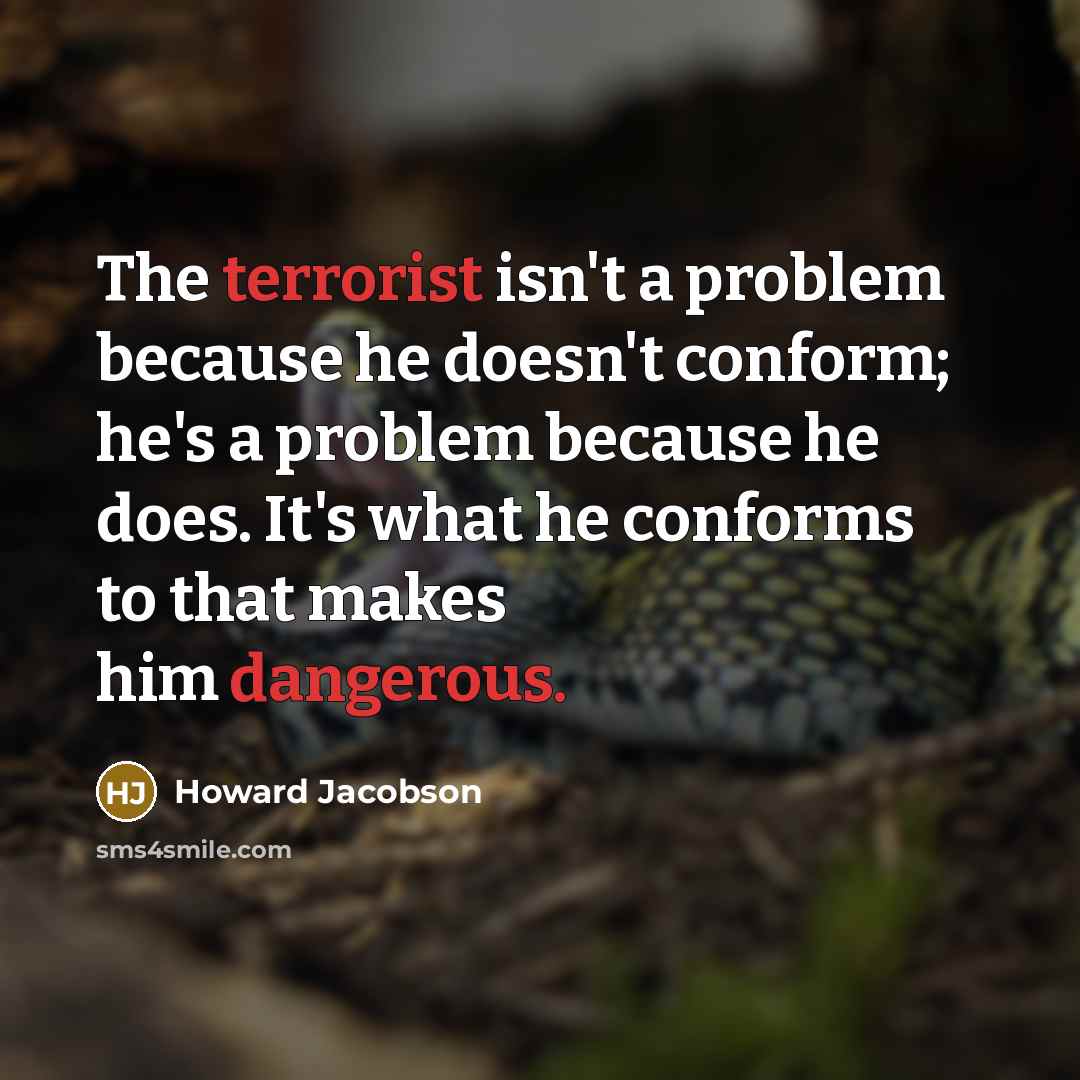 “The terrorist isn't a problem because he doesn't conform; he's a problem because he does. It's what he conforms to that makes him dangerous.” quote by Howard Jacobson