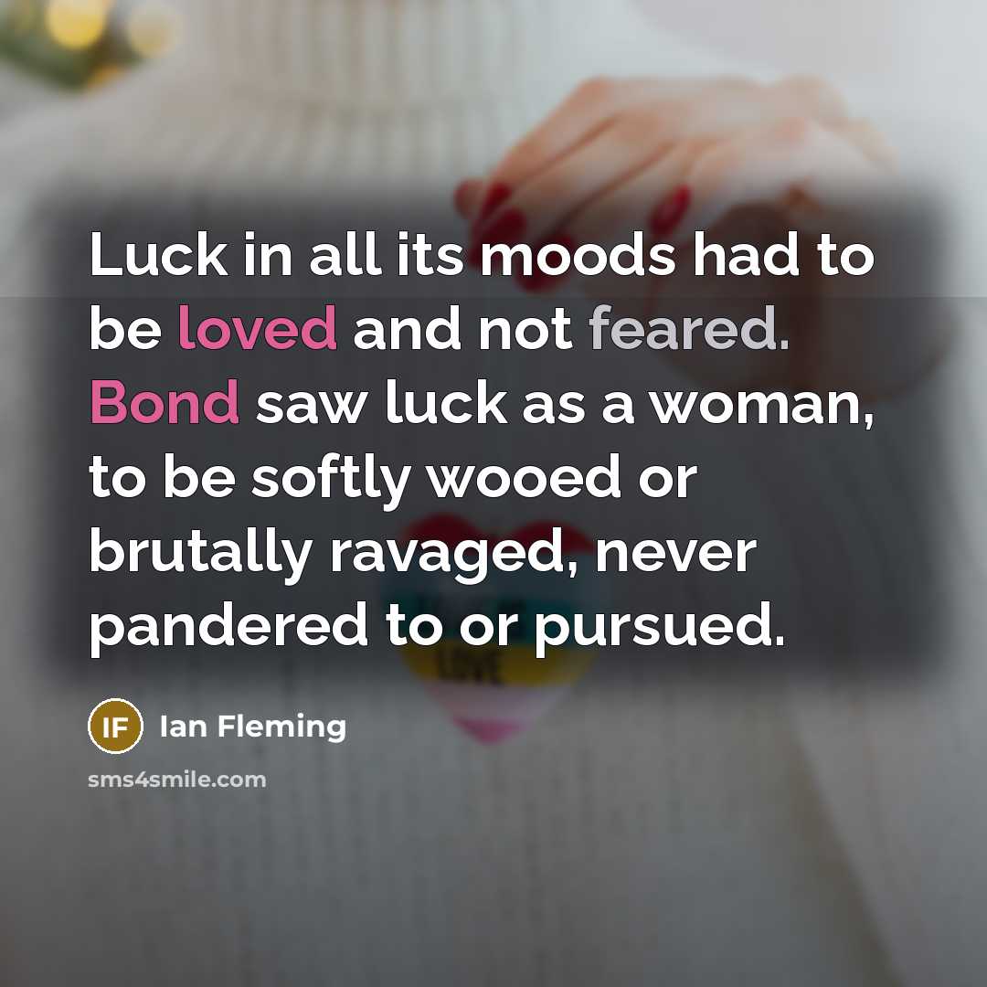 “Luck in all its moods had to be loved and not feared. Bond saw luck as a woman, to be softly wooed or brutally ravaged, never pandered to or pursued.” quote by Ian Fleming