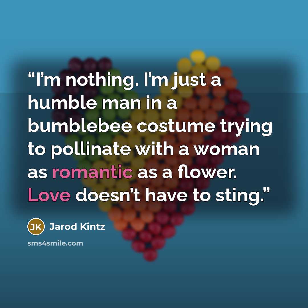 “I’m nothing. I’m just a humble man in a bumblebee costume trying to pollinate with a woman as romantic as a flower. Love doesn’t have to sting.” quote by Jarod Kintz