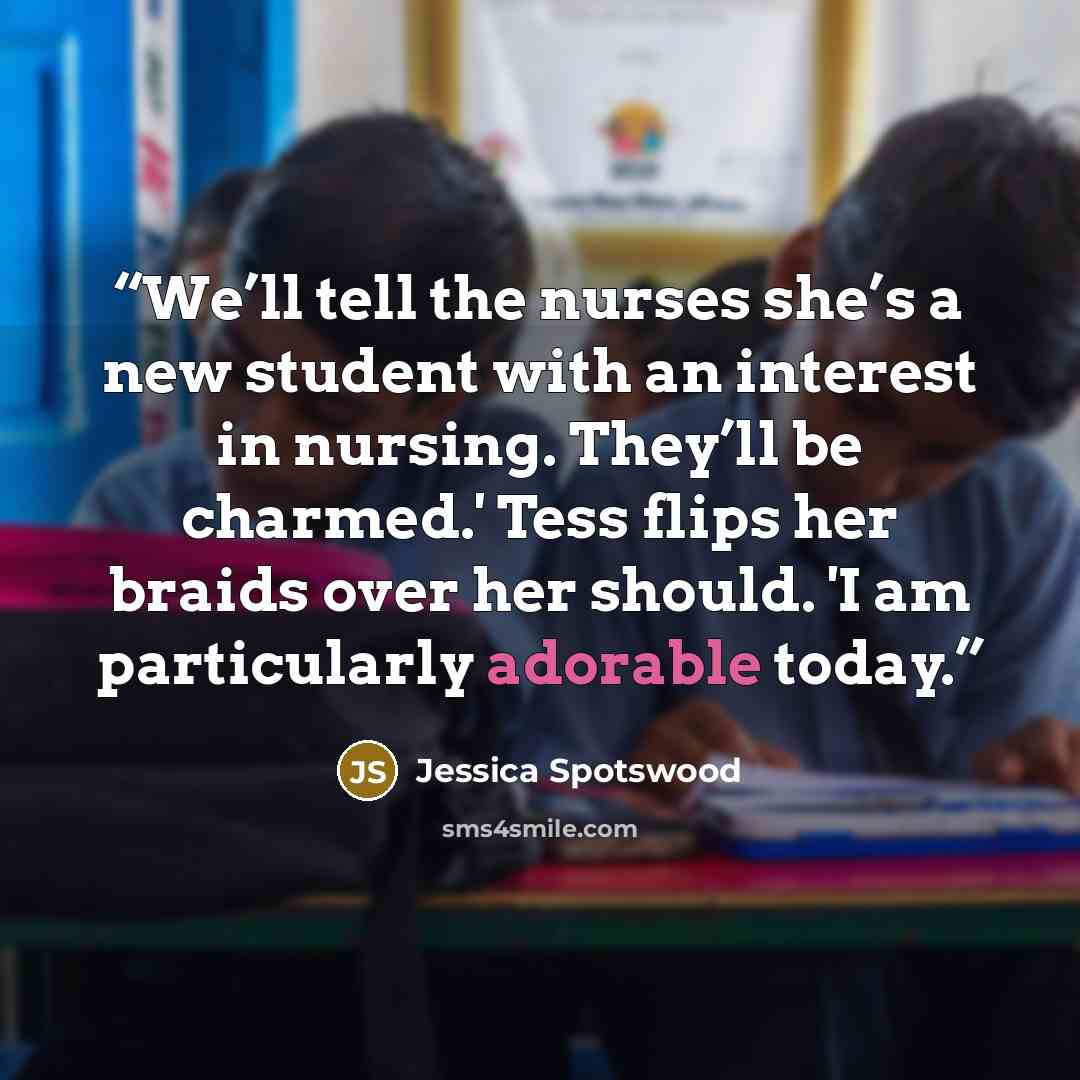 “We’ll tell the nurses she’s a new student with an interest in nursing. They’ll be charmed.' Tess flips her braids over her should. 'I am particularly adorable today.” quote by Jessica Spotswood