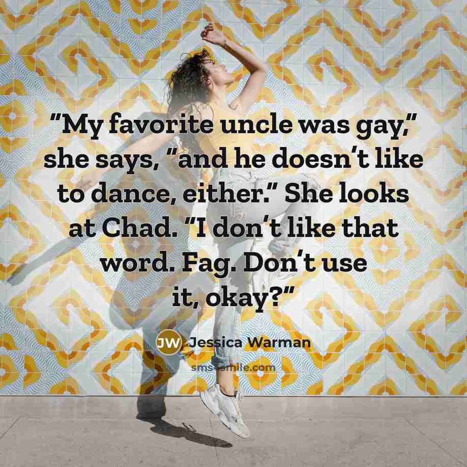 “My favorite uncle was gay,” she says, “and he doesn’t like to dance, either.” She looks at Chad. “I don’t like that word. Fag. Don’t use it, okay?” quote by Jessica Warman