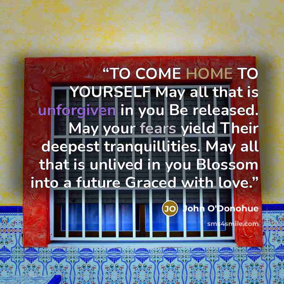 “TO COME HOME TO YOURSELF May all that is unforgiven in you Be released. May your fears yield Their deepest tranquillities. May all that is unlived in you Blossom into a future Graced with love.” quote by John O'Donohue