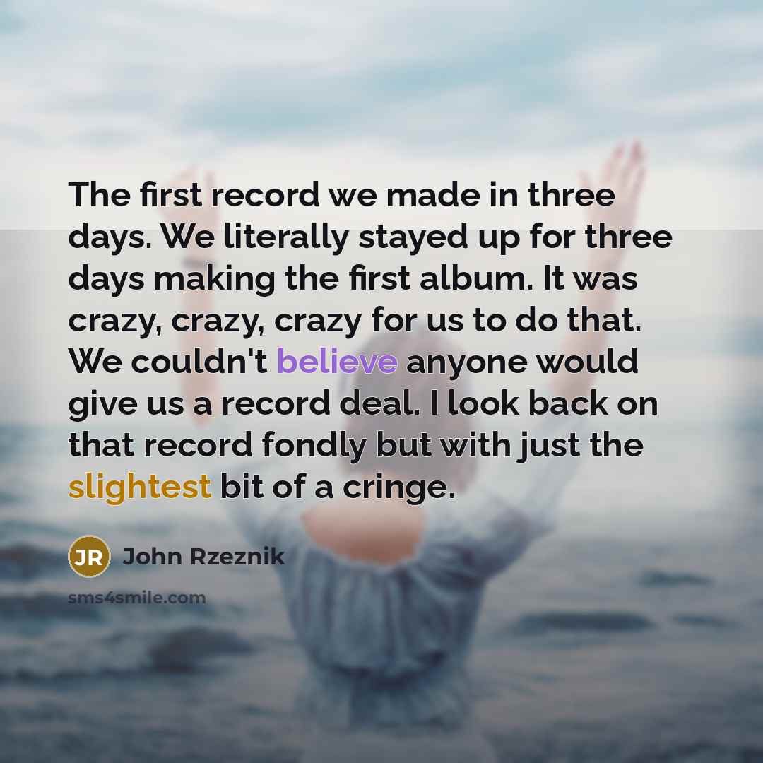 “The first record we made in three days. We literally stayed up for three days making the first album. It was crazy, crazy, crazy for us to do that. We couldn't believe anyone would give us a record deal. I look back on that record fondly but with just the slightest bit of a cringe.” quote by John Rzeznik