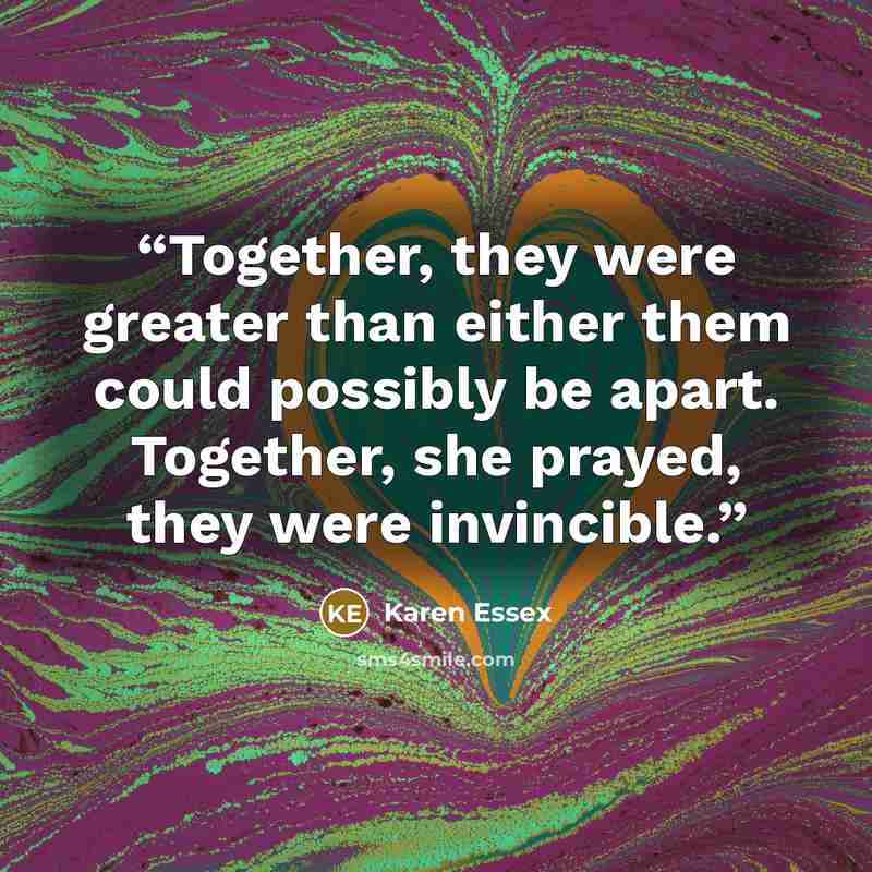 “Together, they were greater than either them could possibly be apart. Together, she prayed, they were invincible.” quote by Karen Essex
