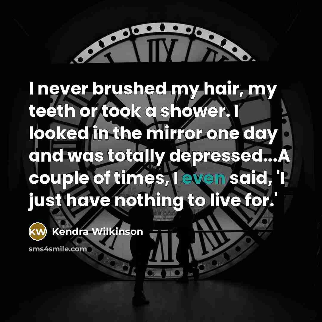 “I never brushed my hair, my teeth or took a shower. I looked in the mirror one day and was totally depressed...A couple of times, I even said, 'I just have nothing to live for.'” quote by Kendra Wilkinson