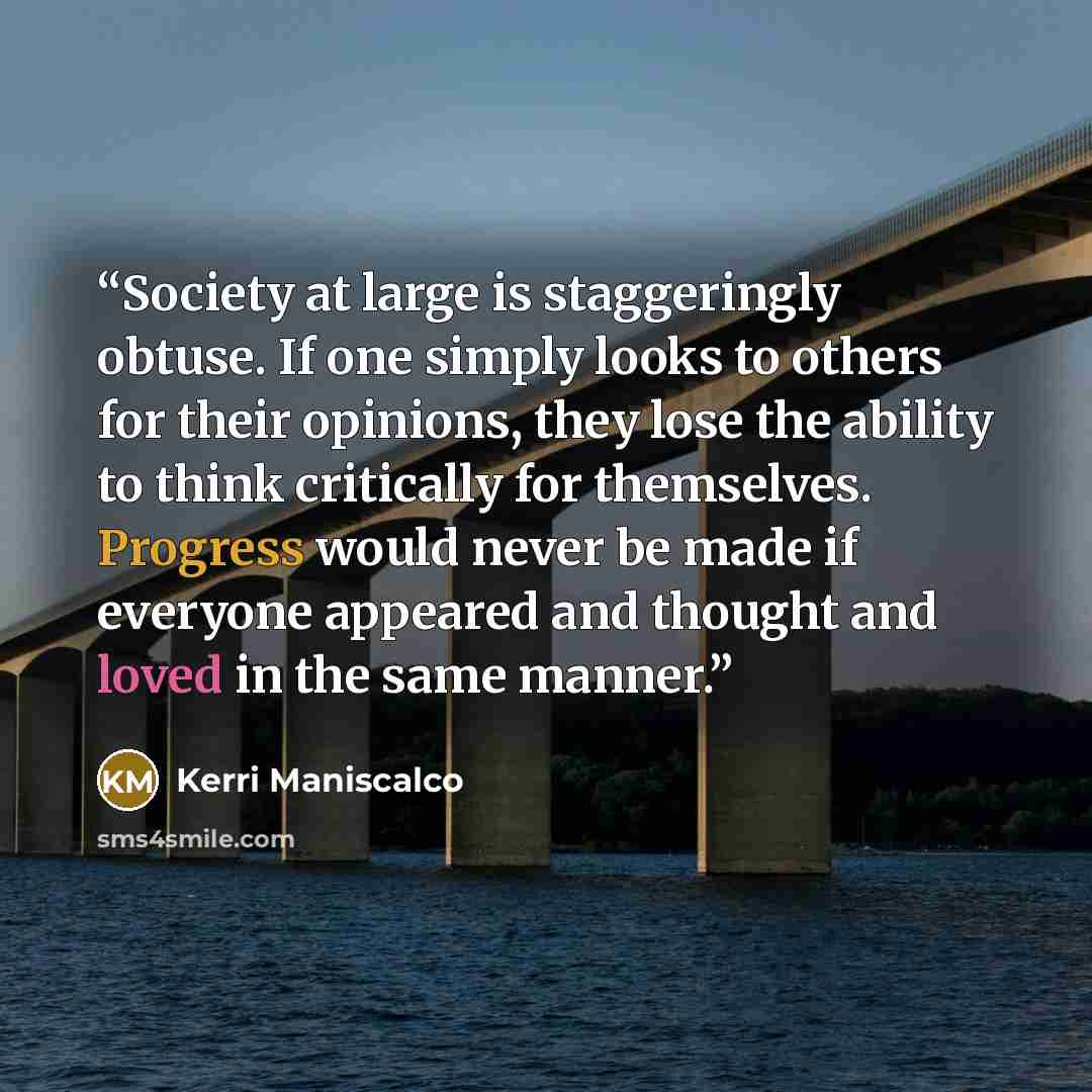 “Society at large is staggeringly obtuse. If one simply looks to others for their opinions, they lose the ability to think critically for themselves. Progress would never be made if everyone appeared and thought and loved in the same manner.” quote by Kerri Maniscalco