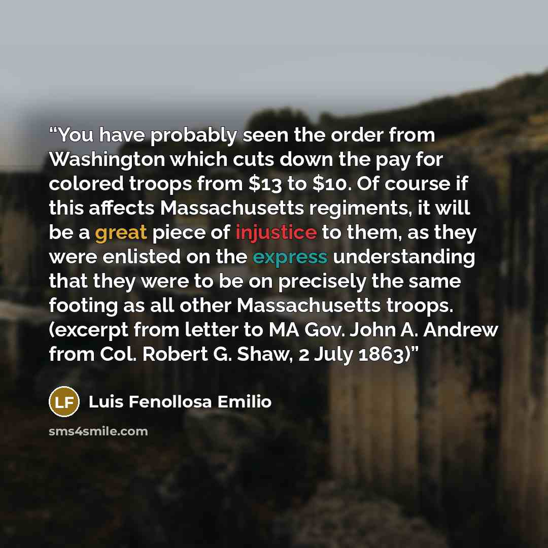 “You have probably seen the order from Washington which cuts down the pay for colored troops from $13 to $10. Of course if this affects Massachusetts regiments, it will be a great piece of injustice to them, as they were enlisted on the express understanding that they were to be on precisely the…” quote by Luis Fenollosa Emilio