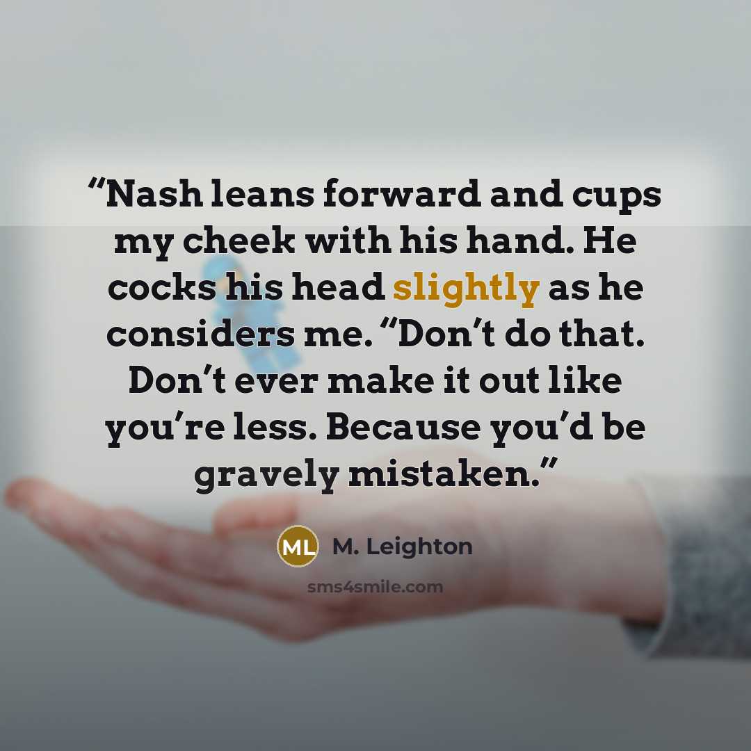 “Nash leans forward and cups my cheek with his hand. He cocks his head slightly as he considers me. “Don’t do that. Don’t ever make it out like you’re less. Because you’d be gravely mistaken.” quote by M. Leighton