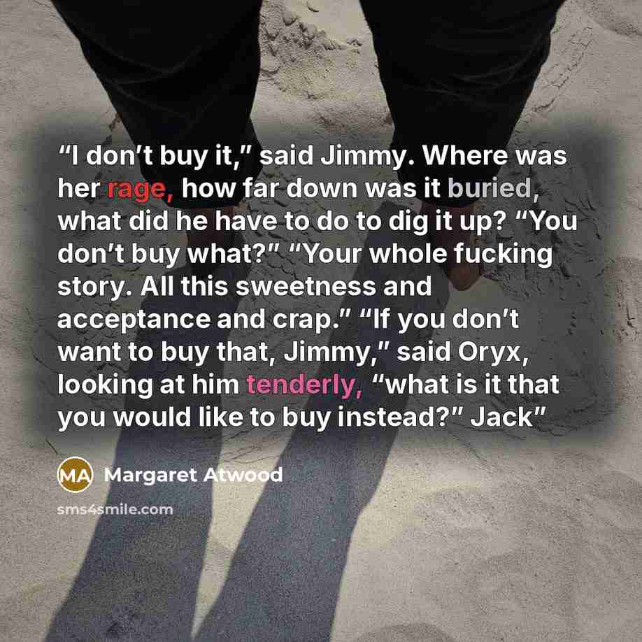 “I don’t buy it,” said Jimmy. Where was her rage, how far down was it buried, what did he have to do to dig it up? “You don’t buy what?” “Your whole fucking story. All this sweetness and acceptance and crap.” “If you don’t want to buy that, Jimmy,” said Oryx, looking at him tenderly, “what is it…” quote by Margaret Atwood