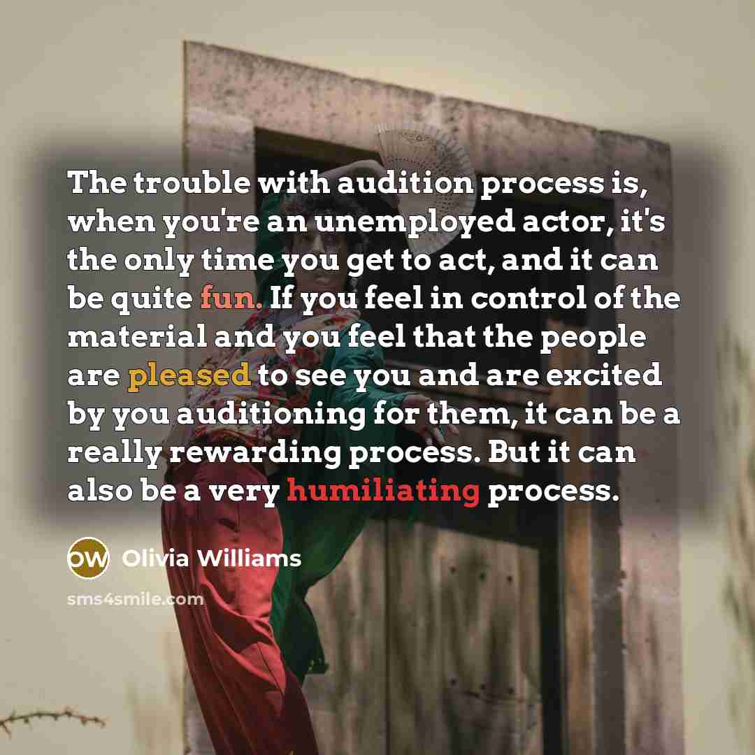 “The trouble with audition process is, when you're an unemployed actor, it's the only time you get to act, and it can be quite fun. If you feel in control of the material and you feel that the people are pleased to see you and are excited by you auditioning for them, it can be a really rewarding…” quote by Olivia Williams