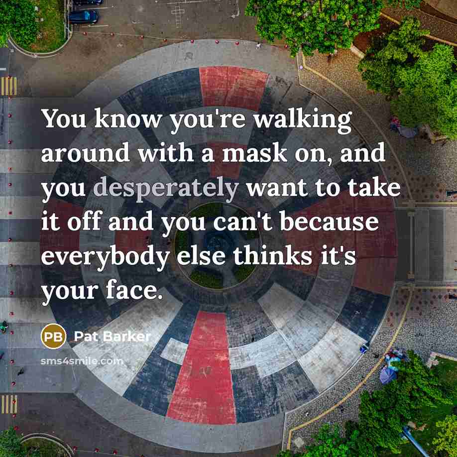 “You know you're walking around with a mask on, and you desperately want to take it off and you can't because everybody else thinks it's your face.” quote by Pat Barker