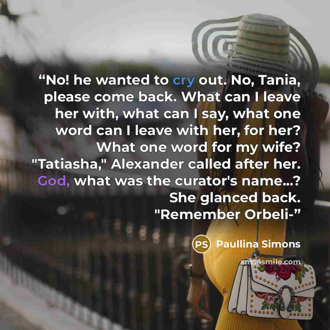 “No! he wanted to cry out. No, Tania, please come back. What can I leave her with, what can I say, what one word can I leave with her, for her? What one word for my wife? "Tatiasha," Alexander called after her. God, what was the curator's name...? She glanced back. "Remember Orbeli-” quote by Paullina Simons