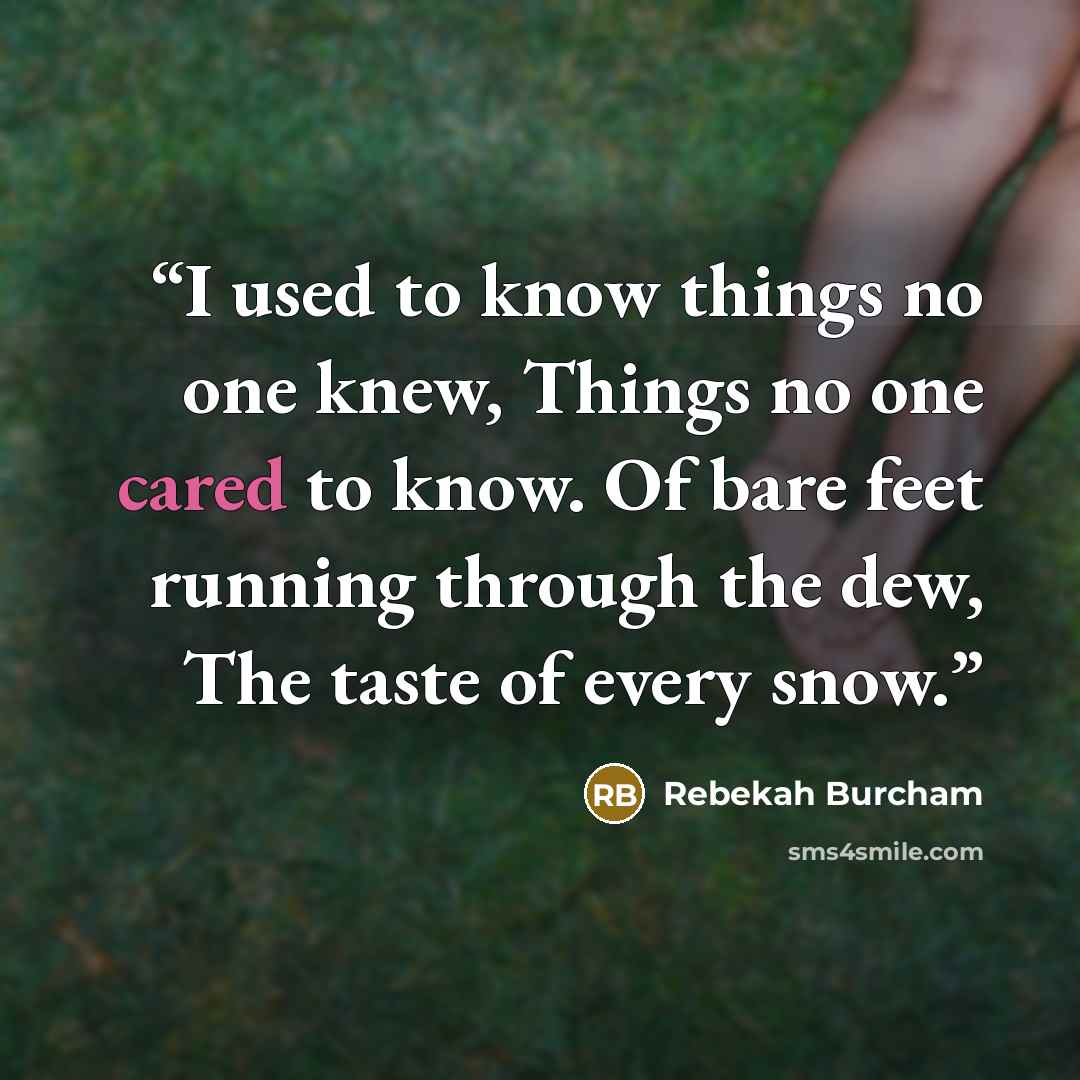 “I used to know things no one knew, Things no one cared to know. Of bare feet running through the dew, The taste of every snow.” quote by Rebekah Burcham