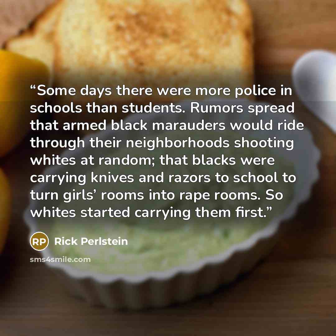 “Some days there were more police in schools than students. Rumors spread that armed black marauders would ride through their neighborhoods shooting whites at random; that blacks were carrying knives and razors to school to turn girls’ rooms into rape rooms. So whites started carrying them first.” quote by Rick Perlstein