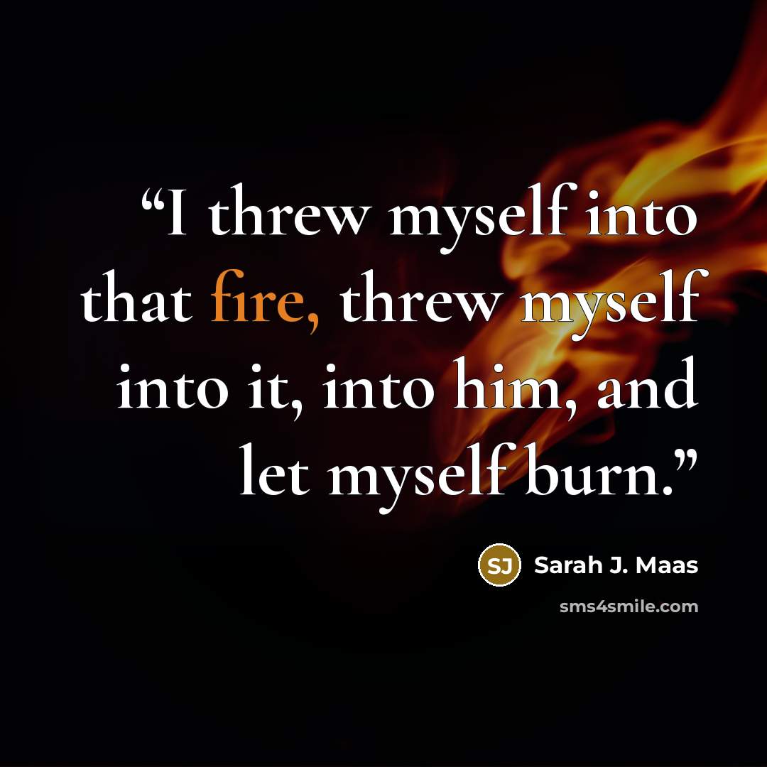 “I threw myself into that fire, threw myself into it, into him, and let myself burn.” quote by Sarah J. Maas