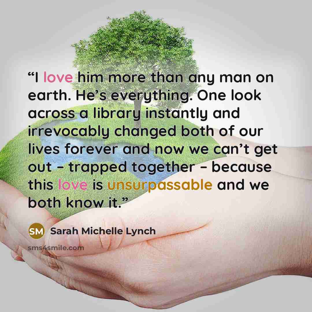 “I love him more than any man on earth. He’s everything. One look across a library instantly and irrevocably changed both of our lives forever and now we can’t get out – trapped together – because this love is unsurpassable and we both know it.” quote by Sarah Michelle Lynch