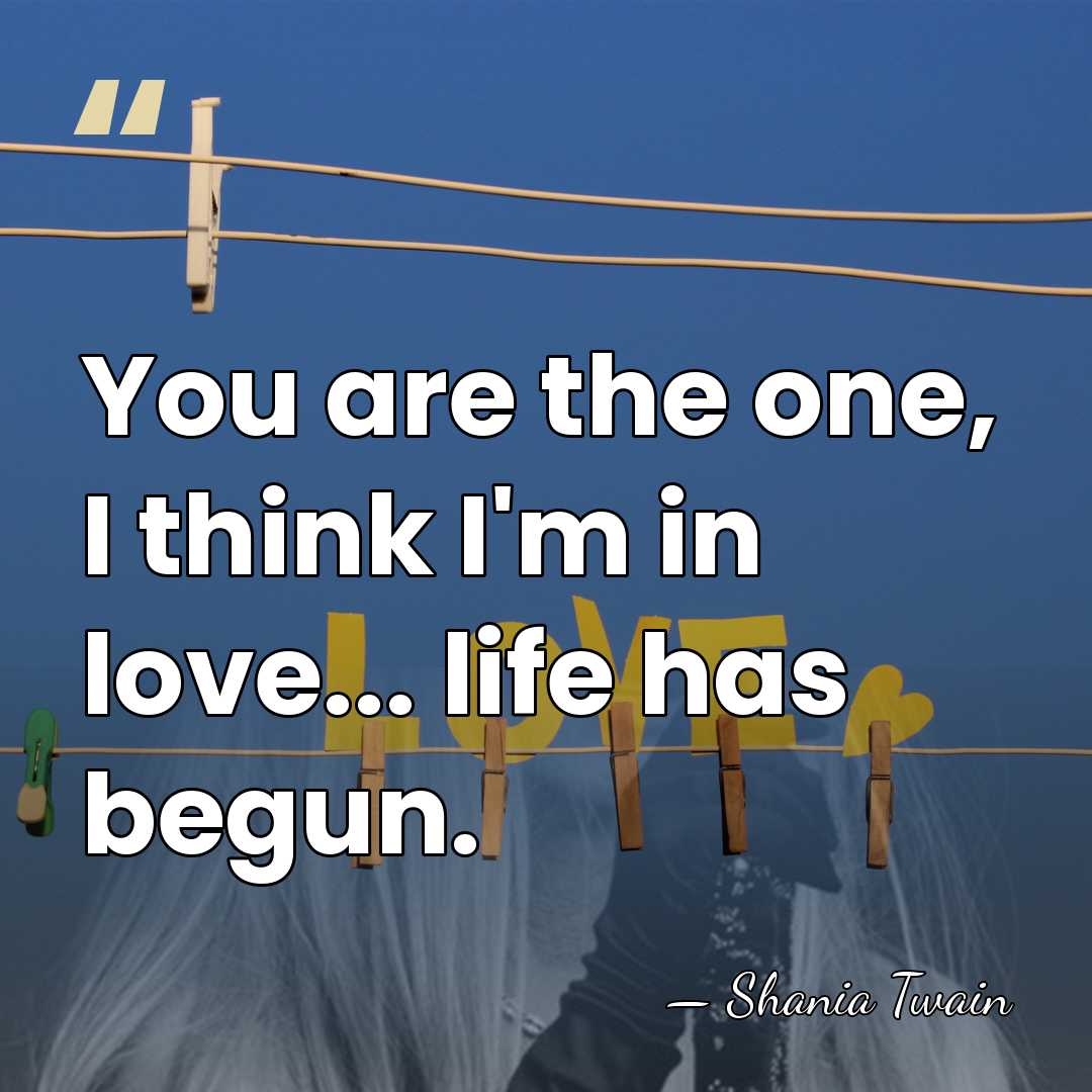 You are the one, I think I'm in love... life has begun. - Shania Twain