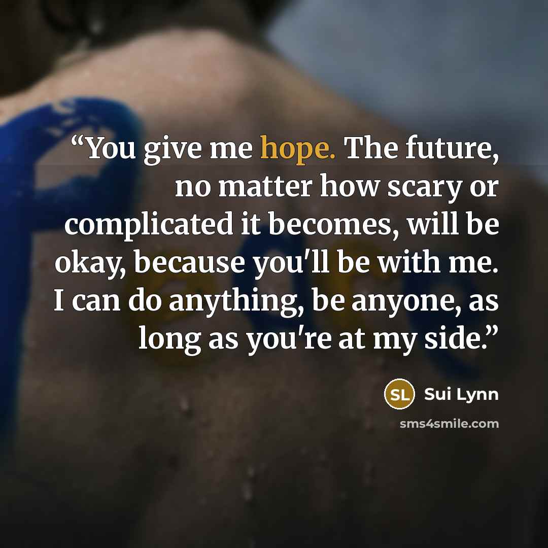 “You give me hope. The future, no matter how scary or complicated it becomes, will be okay, because you'll be with me. I can do anything, be anyone, as long as you're at my side.” quote by Sui Lynn