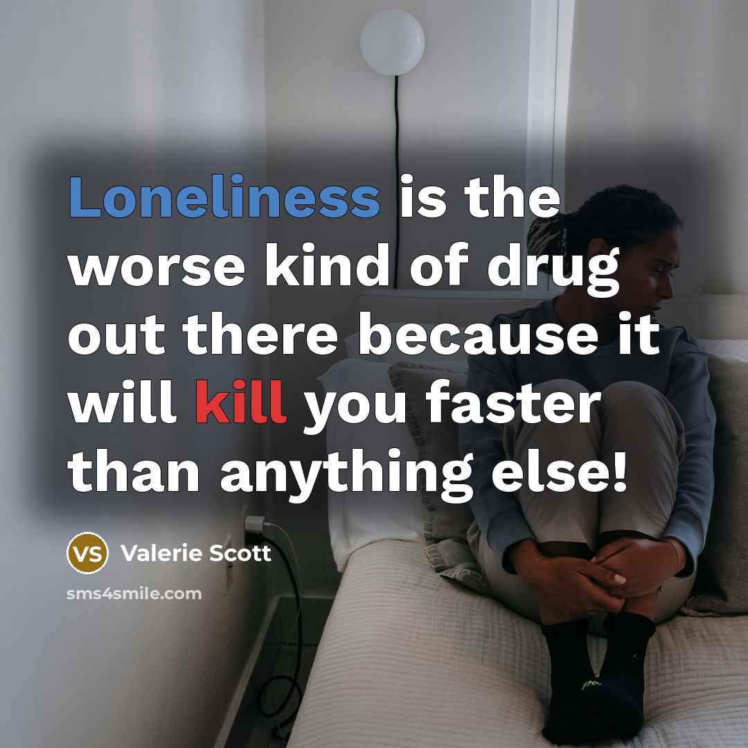 “Loneliness is the worse kind of drug out there because it will kill you faster than anything else!” quote by Valerie Scott