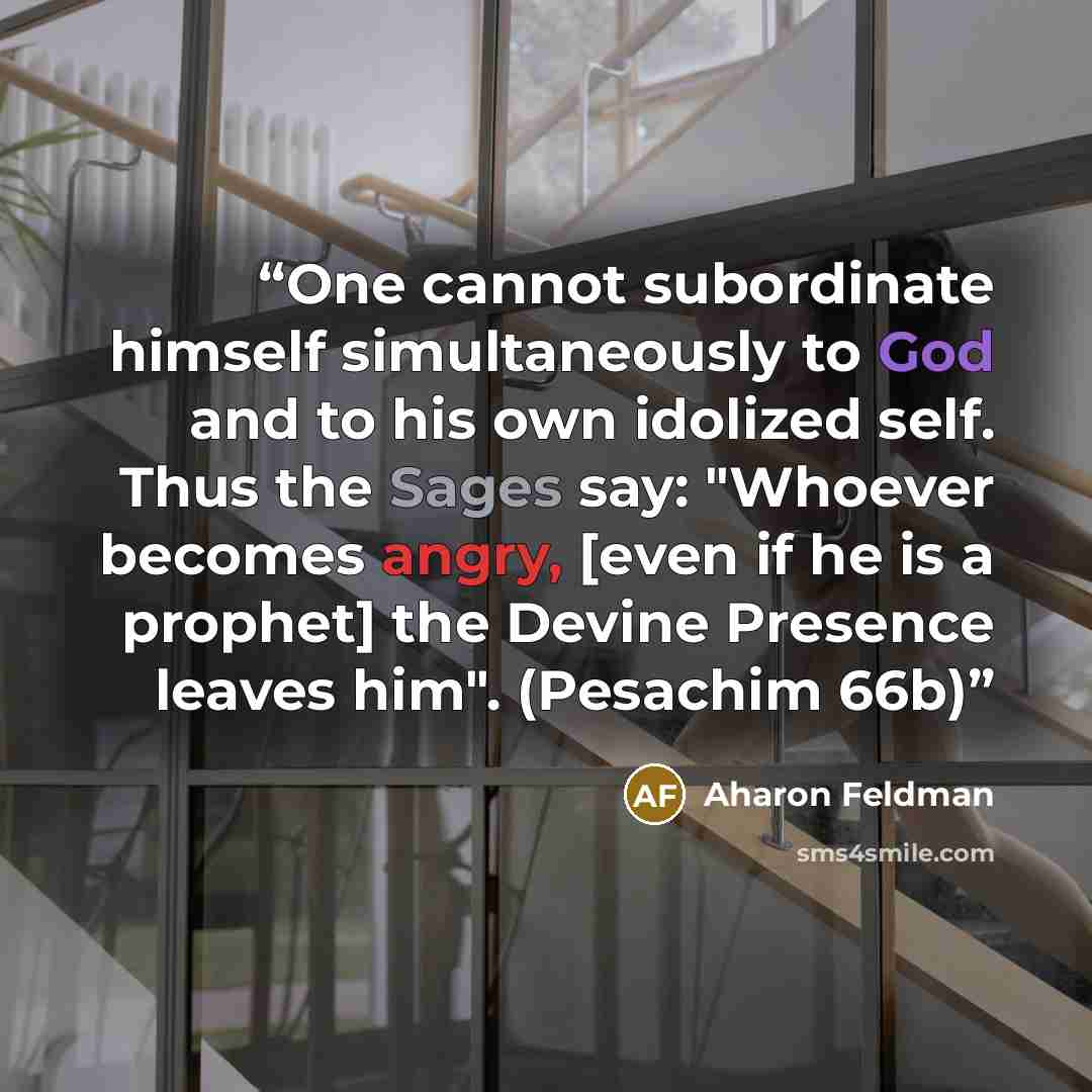 “One cannot subordinate himself simultaneously to God and to his own idolized self. Thus the Sages say: "Whoever becomes angry, [even if he is a prophet] the Devine Presence leaves him". (Pesachim 66b)” quote by Aharon Feldman