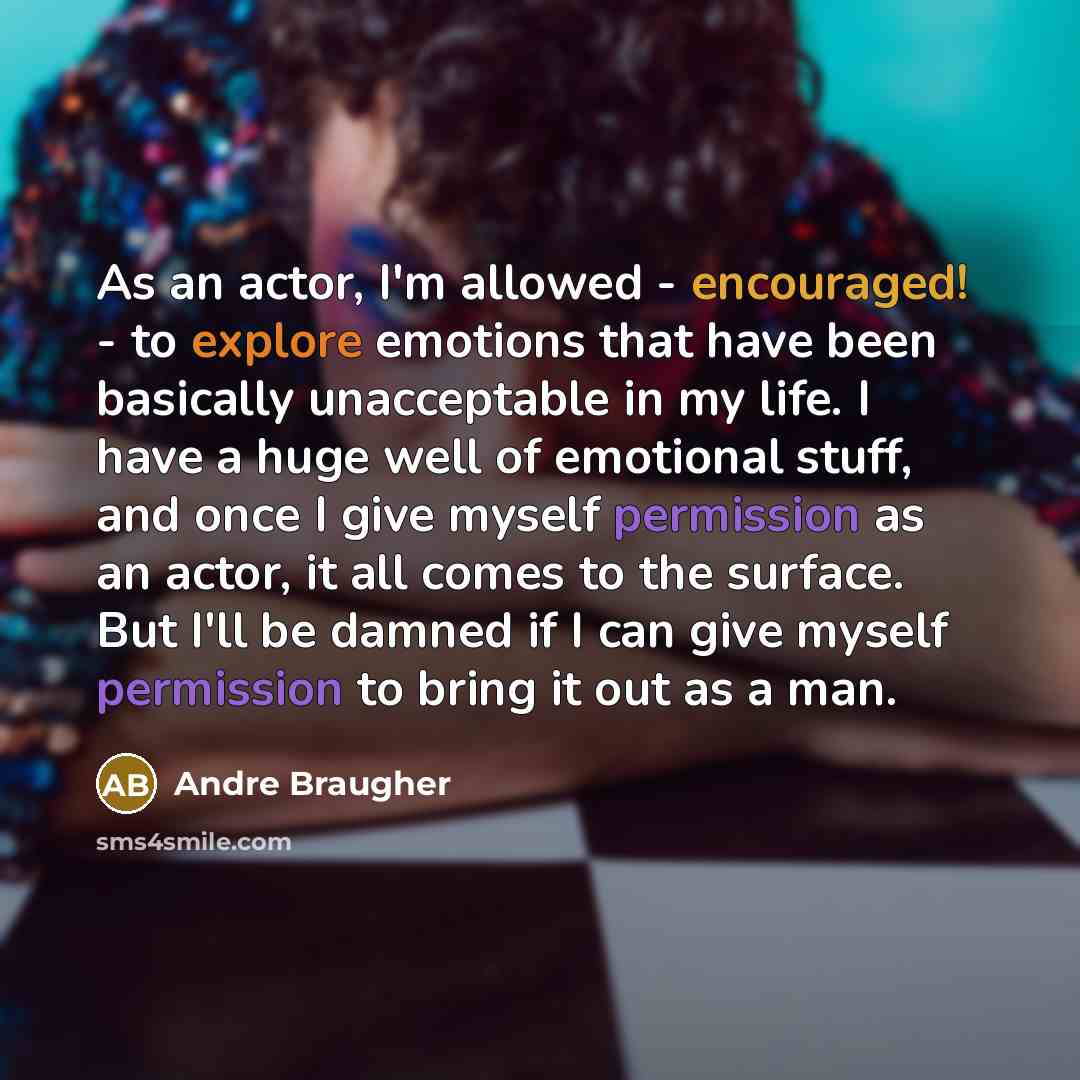 “As an actor, I'm allowed - encouraged! - to explore emotions that have been basically unacceptable in my life. I have a huge well of emotional stuff, and once I give myself permission as an actor, it all comes to the surface. But I'll be damned if I can give myself permission to bring it out as a…” quote by Andre Braugher