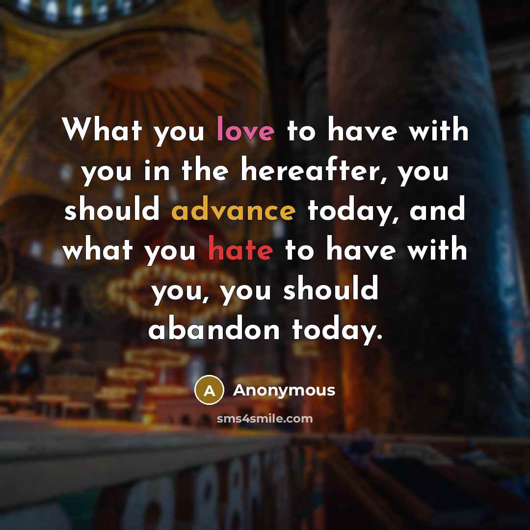 “What you love to have with you in the hereafter, you should advance today, and what you hate to have with you, you should abandon today.” quote by Anonymous