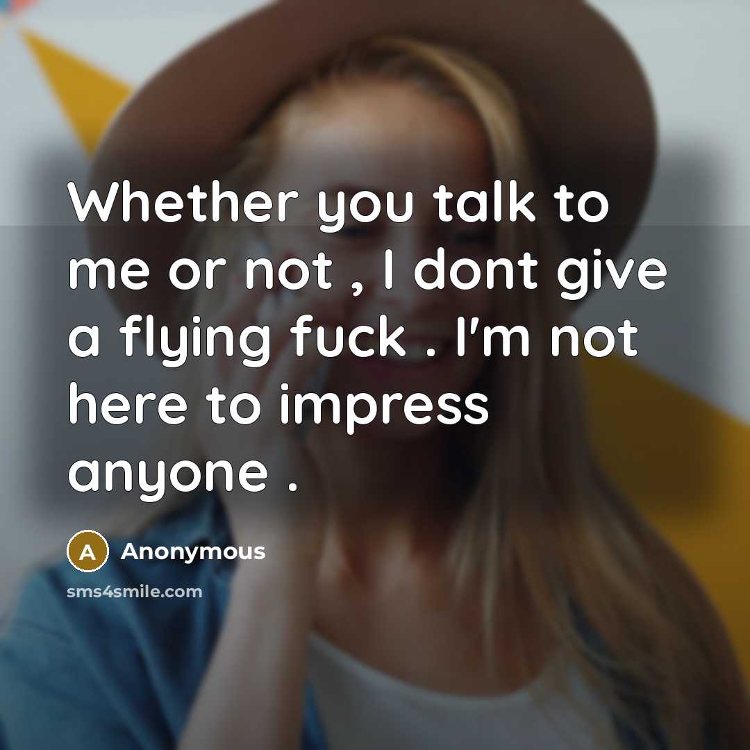 “Whether you talk to me or not , I dont give a flying fuck . I'm not here to impress anyone .” quote by Anonymous