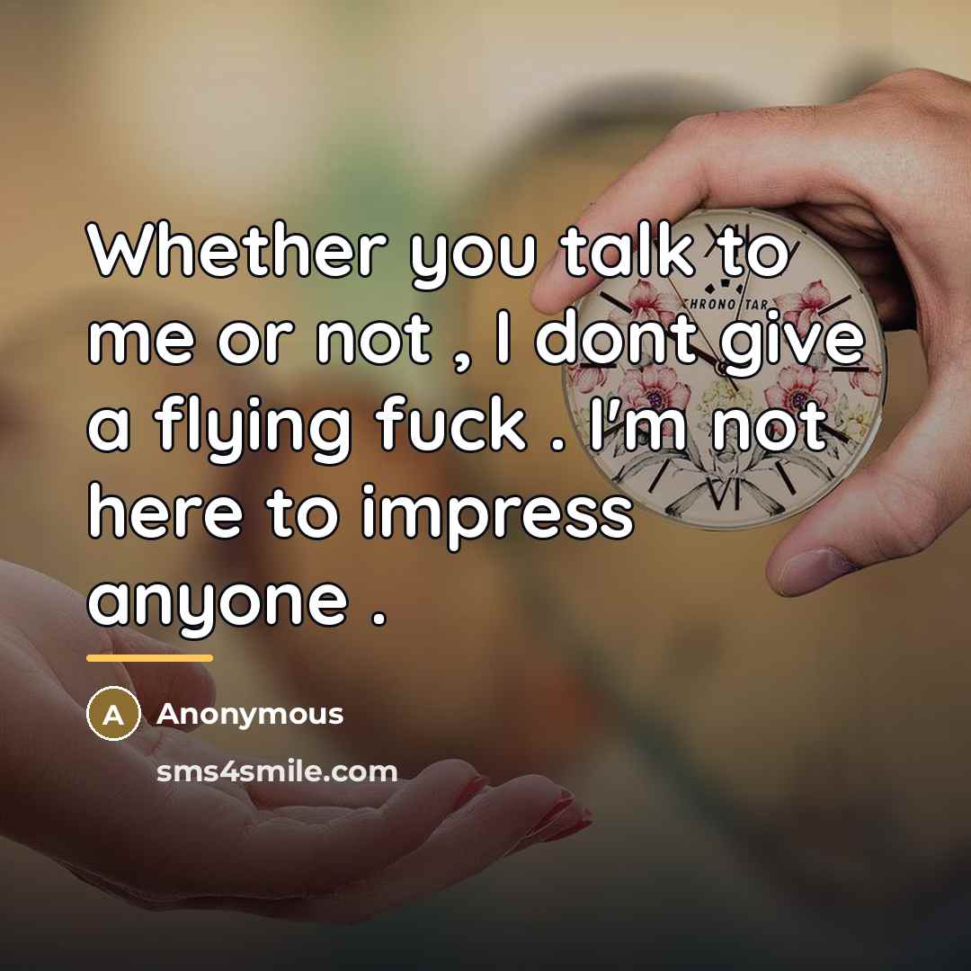 “Whether you talk to me or not , I dont give a flying fuck . I'm not here to impress anyone .” quote by Anonymous
