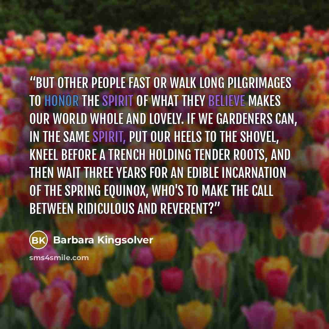 “But other people fast or walk long pilgrimages to honor the spirit of what they believe makes our world whole and lovely. If we gardeners can, in the same spirit, put our heels to the shovel, kneel before a trench holding tender roots, and then wait three years for an edible incarnation of the…” quote by Barbara Kingsolver