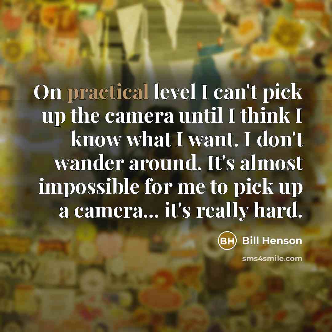 “On practical level I can't pick up the camera until I think I know what I want. I don't wander around. It's almost impossible for me to pick up a camera... it's really hard.” quote by Bill Henson