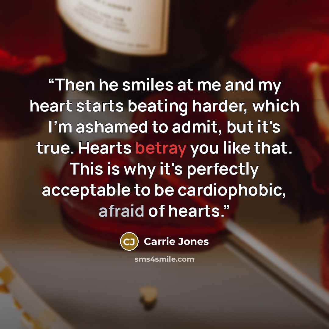 “Then he smiles at me and my heart starts beating harder, which I'm ashamed to admit, but it's true. Hearts betray you like that. This is why it's perfectly acceptable to be cardiophobic, afraid of hearts.” quote by Carrie Jones