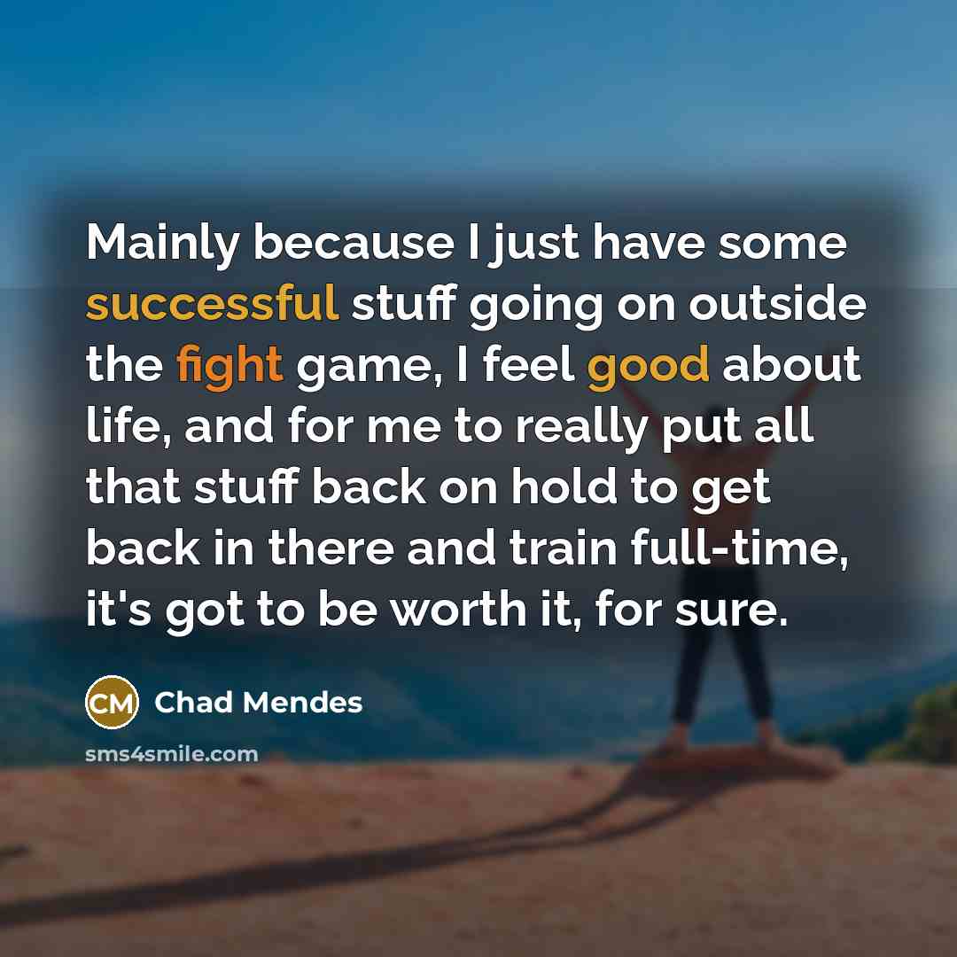 “Mainly because I just have some successful stuff going on outside the fight game, I feel good about life, and for me to really put all that stuff back on hold to get back in there and train full-time, it's got to be worth it, for sure.” quote by Chad Mendes