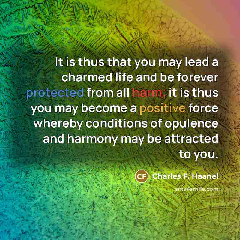 “It is thus that you may lead a charmed life and be forever protected from all harm; it is thus you may become a positive force whereby conditions of opulence and harmony may be attracted to you.” quote by Charles F. Haanel
