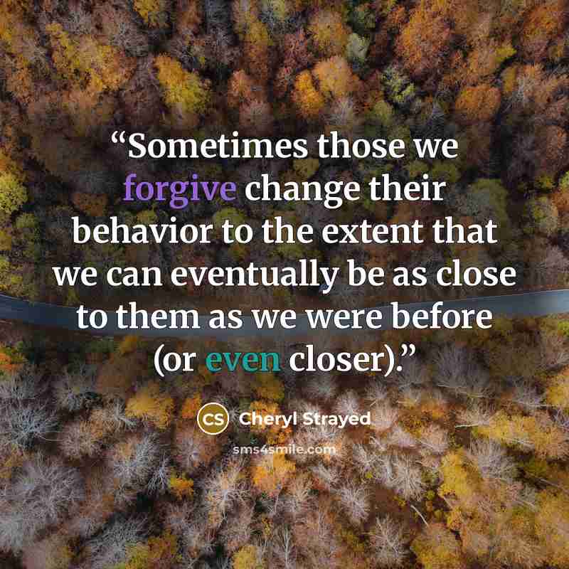 “Sometimes those we forgive change their behavior to the extent that we can eventually be as close to them as we were before (or even closer).” quote by Cheryl Strayed