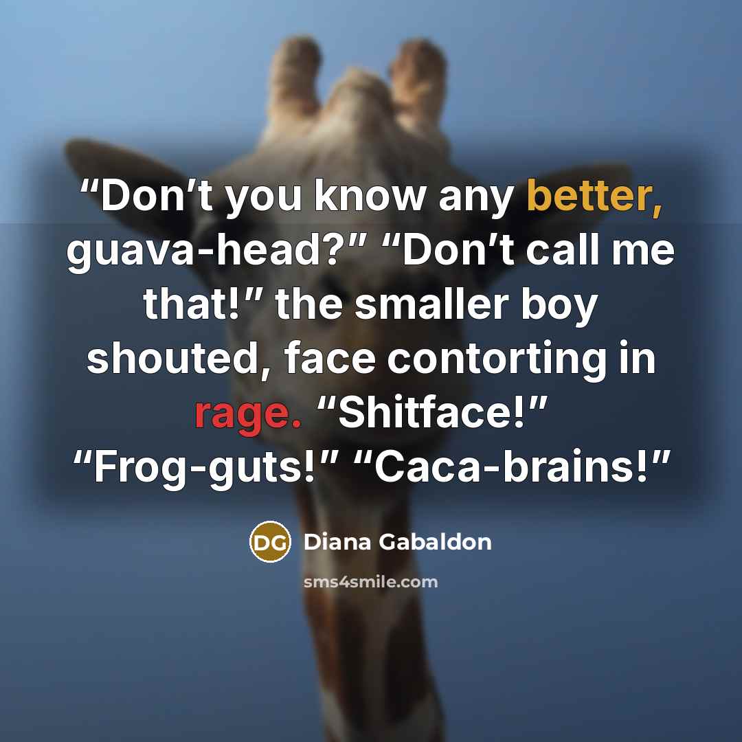“Don’t you know any better, guava-head?” “Don’t call me that!” the smaller boy shouted, face contorting in rage. “Shitface!” “Frog-guts!” “Caca-brains!” quote by Diana Gabaldon