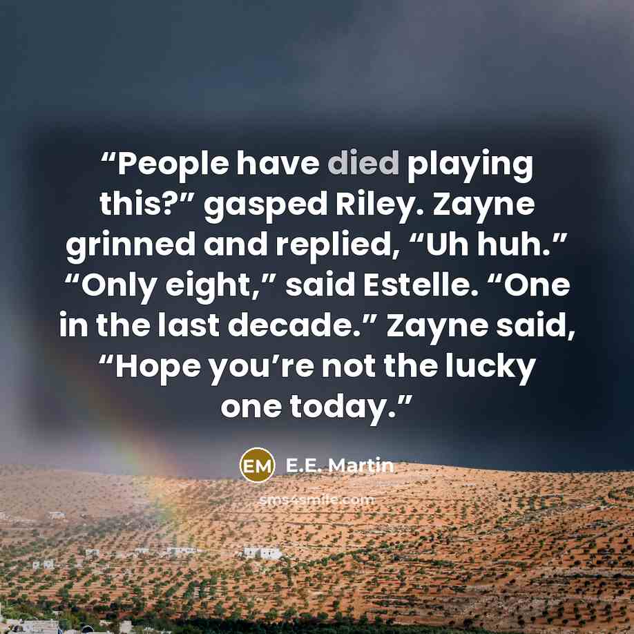 “People have died playing this?” gasped Riley. Zayne grinned and replied, “Uh huh.” “Only eight,” said Estelle. “One in the last decade.” Zayne said, “Hope you’re not the lucky one today.” quote by E.E. Martin