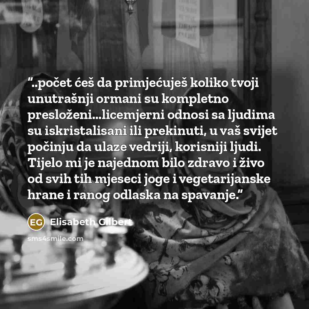 “..počet ćeš da primjećuješ koliko tvoji unutrašnji ormani su kompletno presloženi...licemjerni odnosi sa ljudima su iskristalisani ili prekinuti, u vaš svijet počinju da ulaze vedriji, korisniji ljudi. Tijelo mi je najednom bilo zdravo i živo od svih tih mjeseci joge i vegetarijanske hrane i ranog…” quote by Elisabeth Gilbert