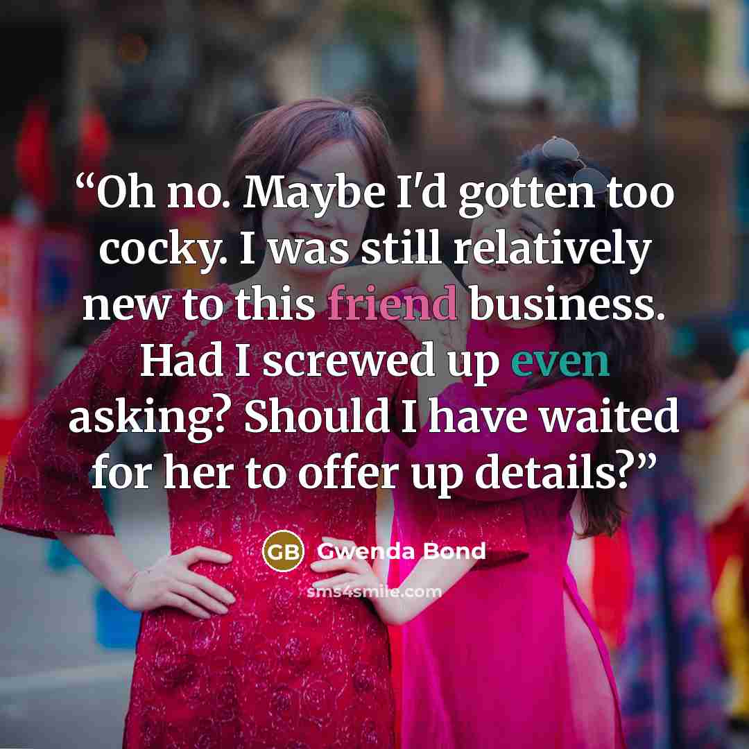 “Oh no. Maybe I'd gotten too cocky. I was still relatively new to this friend business. Had I screwed up even asking? Should I have waited for her to offer up details?” quote by Gwenda Bond