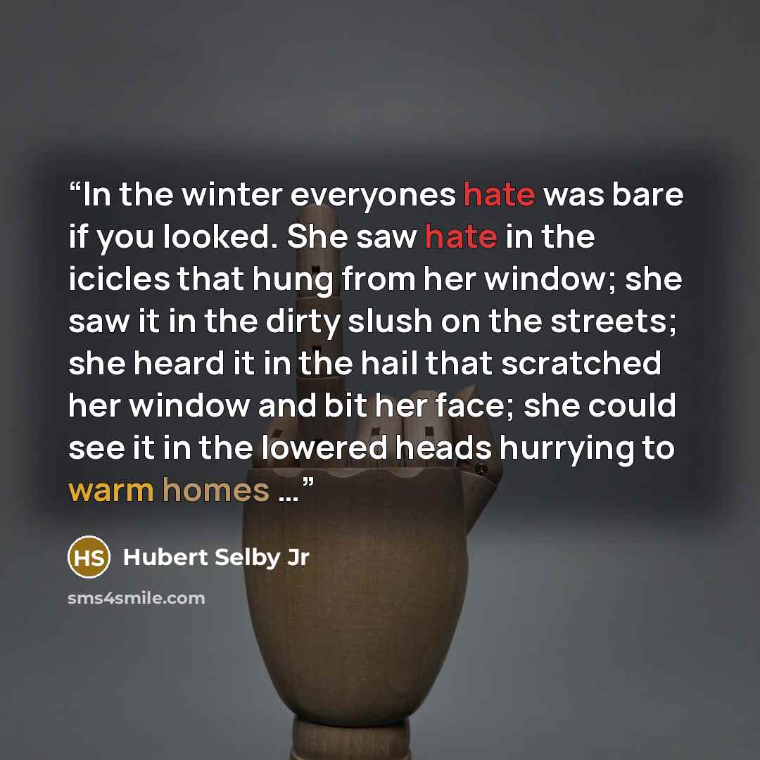 “In the winter everyones hate was bare if you looked. She saw hate in the icicles that hung from her window; she saw it in the dirty slush on the streets; she heard it in the hail that scratched her window and bit her face; she could see it in the lowered heads hurrying to warm homes …” quote by Hubert Selby Jr