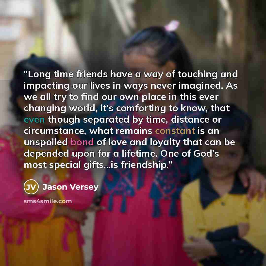 “Long time friends have a way of touching and impacting our lives in ways never imagined. As we all try to find our own place in this ever changing world, it’s comforting to know, that even though separated by time, distance or circumstance, what remains constant is an unspoiled bond of love and…” quote by Jason Versey