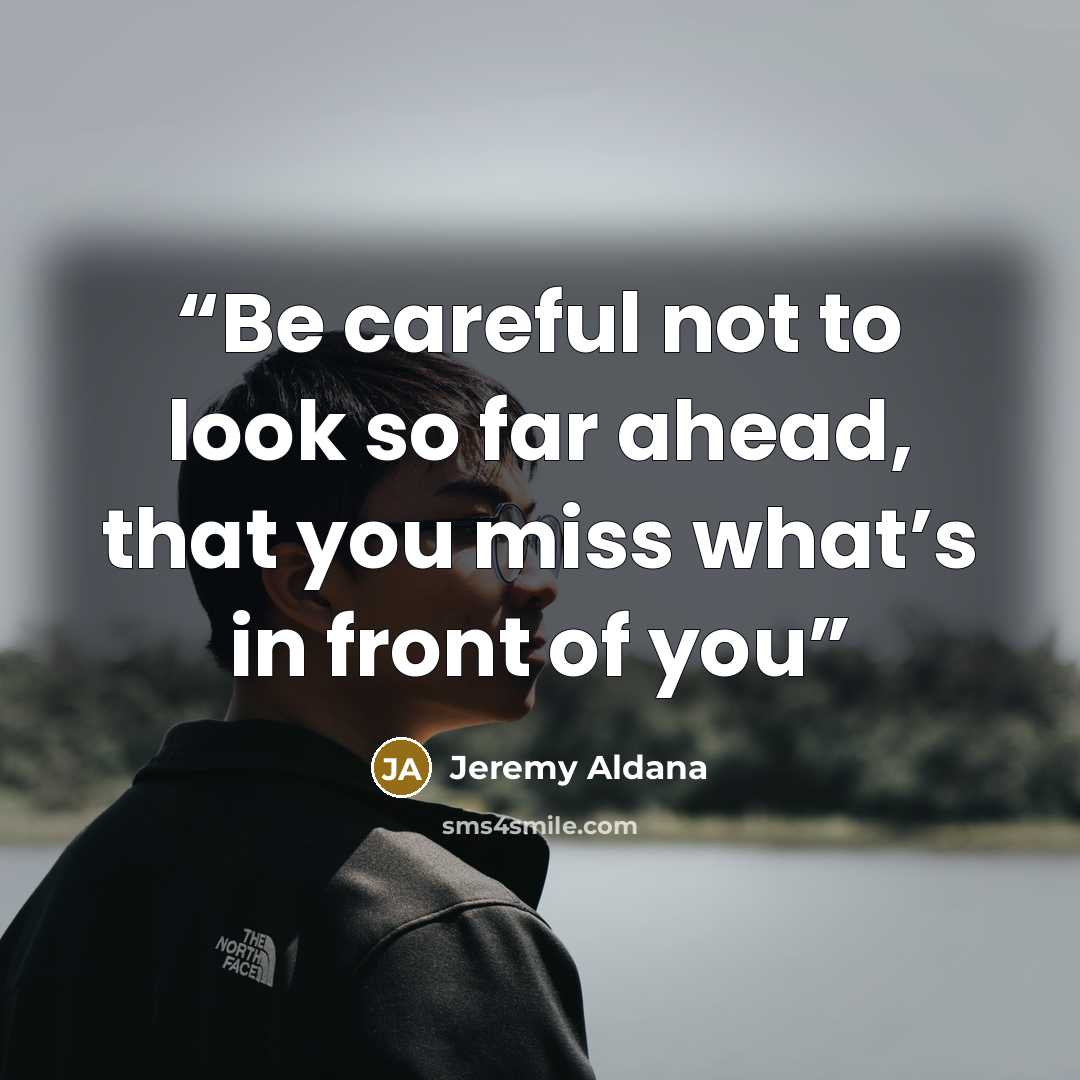 “Be careful not to look so far ahead, that you miss what’s in front of you” quote by Jeremy Aldana