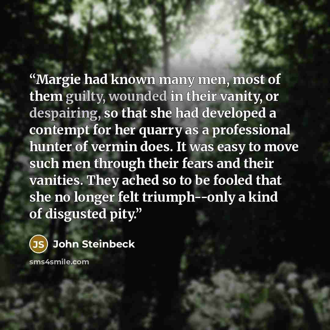 “Margie had known many men, most of them guilty, wounded in their vanity, or despairing, so that she had developed a contempt for her quarry as a professional hunter of vermin does. It was easy to move such men through their fears and their vanities. They ached so to be fooled that she no longer…” quote by John Steinbeck