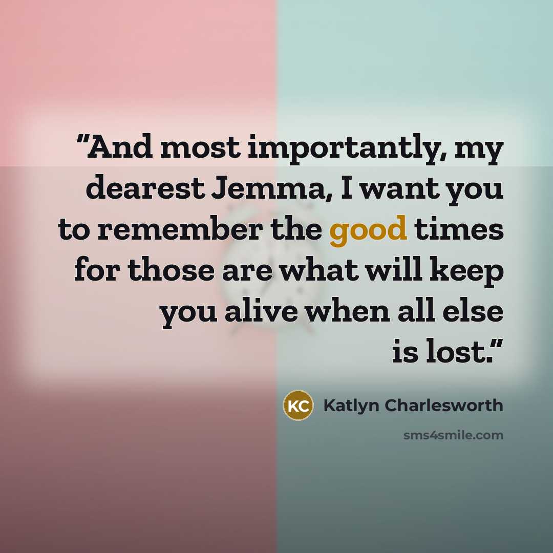 “And most importantly, my dearest Jemma, I want you to remember the good times for those are what will keep you alive when all else is lost.” quote by Katlyn Charlesworth