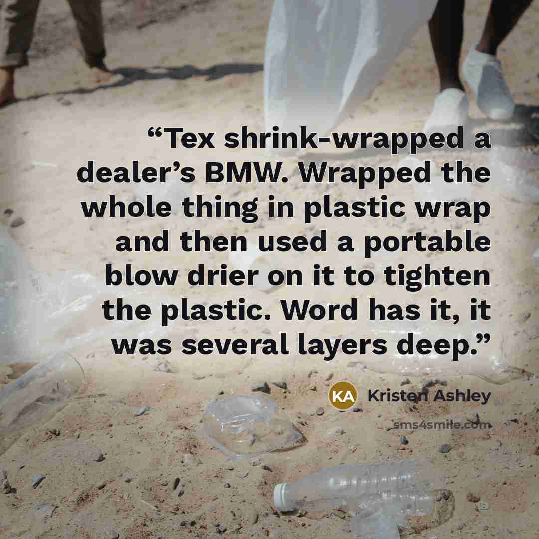 “Tex shrink-wrapped a dealer’s BMW. Wrapped the whole thing in plastic wrap and then used a portable blow drier on it to tighten the plastic. Word has it, it was several layers deep.” quote by Kristen Ashley