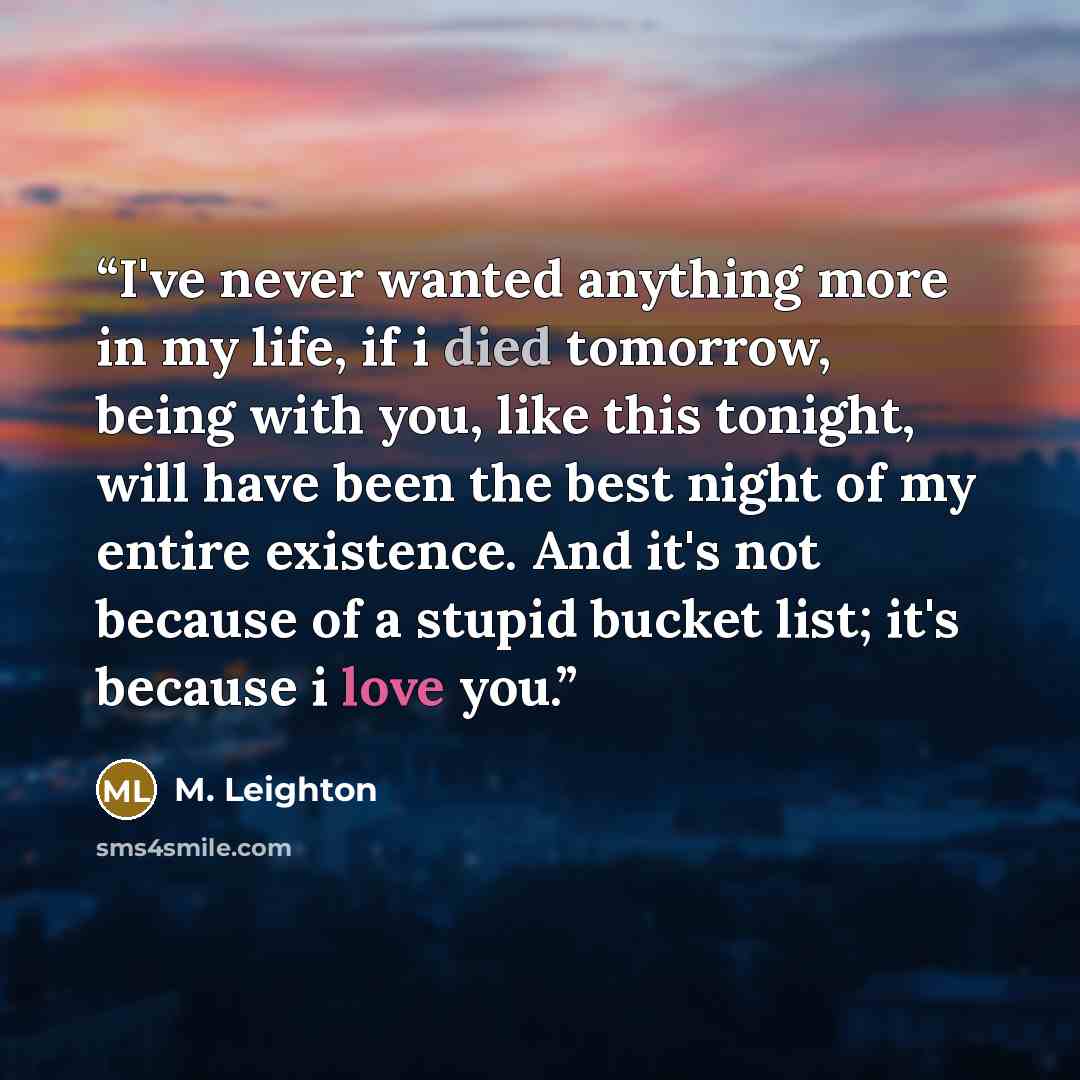 “I've never wanted anything more in my life, if i died tomorrow, being with you, like this tonight, will have been the best night of my entire existence. And it's not because of a stupid bucket list; it's because i love you.” quote by M. Leighton