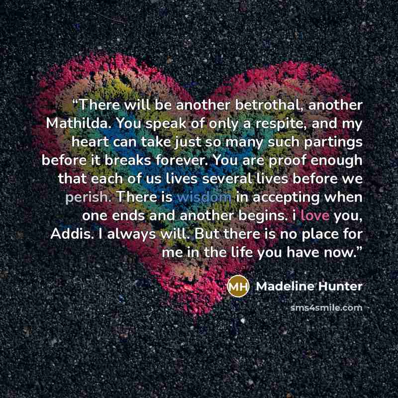 “There will be another betrothal, another Mathilda. You speak of only a respite, and my heart can take just so many such partings before it breaks forever. You are proof enough that each of us lives several lives before we perish. There is wisdom in accepting when one ends and another begins. i…” quote by Madeline Hunter