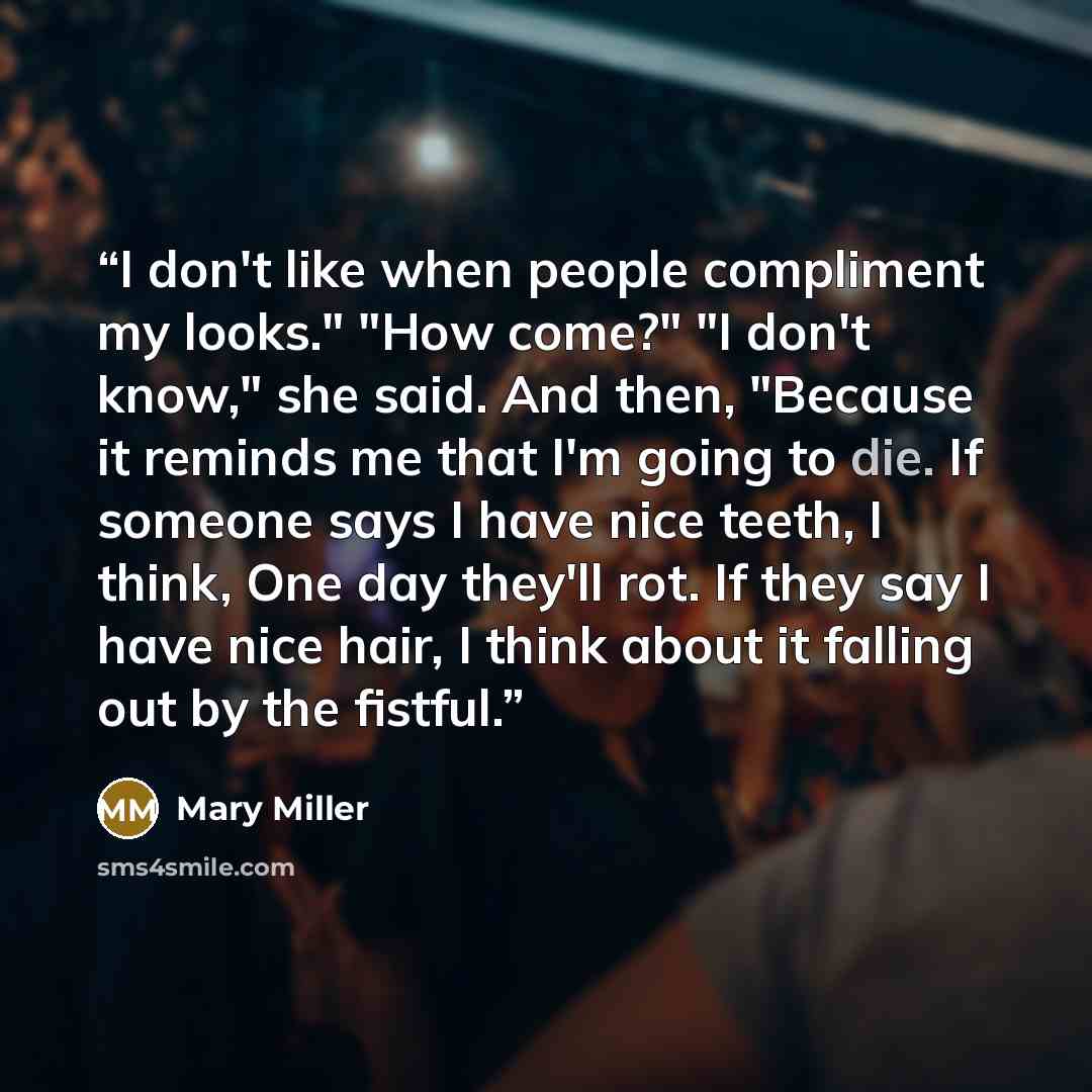 “I don't like when people compliment my looks." "How come?" "I don't know," she said. And then, "Because it reminds me that I'm going to die. If someone says I have nice teeth, I think, One day they'll rot. If they say I have nice hair, I think about it falling out by the fistful.” quote by Mary Miller